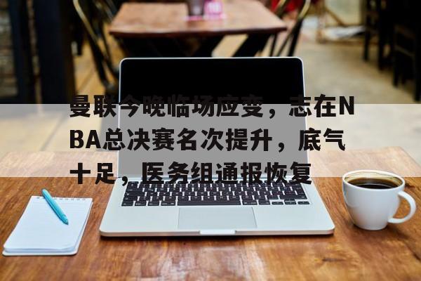 开云体育-曼联今晚临场应变，志在NBA总决赛名次提升，底气十足，医务组通报恢复的简单介绍