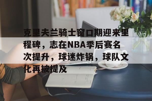 包含克里夫兰骑士窗口期迎来里程碑，志在NBA季后赛名次提升，球迷炸锅，球队文化再被提及的词条